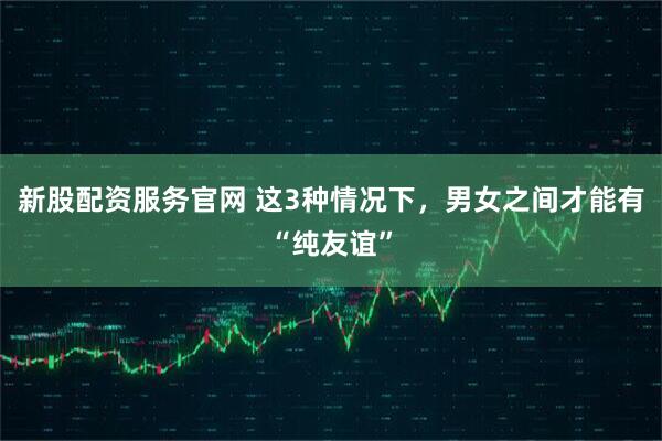 新股配资服务官网 这3种情况下，男女之间才能有“纯友谊”