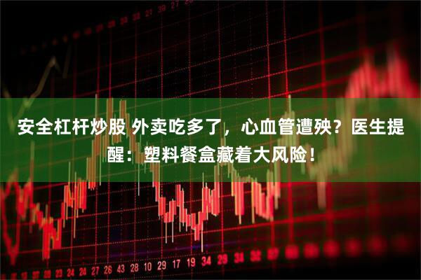 安全杠杆炒股 外卖吃多了，心血管遭殃？医生提醒：塑料餐盒藏着大风险！