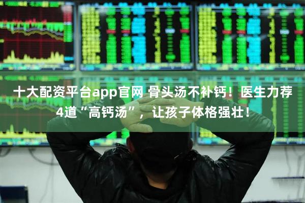 十大配资平台app官网 骨头汤不补钙！医生力荐4道“高钙汤”，让孩子体格强壮！