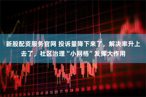 新股配资服务官网 投诉量降下来了，解决率升上去了，社区治理“小网格”发挥大作用