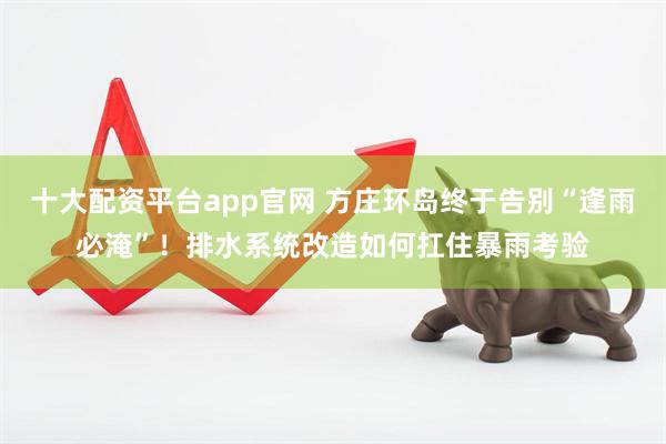 十大配资平台app官网 方庄环岛终于告别“逢雨必淹”！排水系统改造如何扛住暴雨考验
