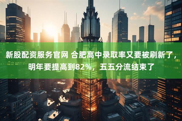 新股配资服务官网 合肥高中录取率又要被刷新了，明年要提高到82%，五五分流结束了