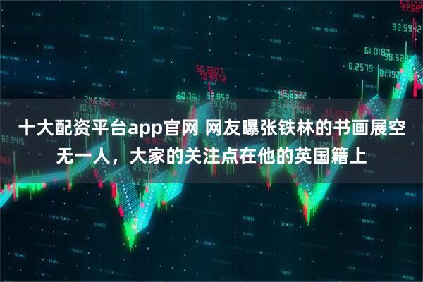 十大配资平台app官网 网友曝张铁林的书画展空无一人，大家的关注点在他的英国籍上
