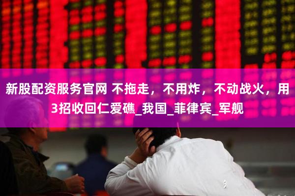 新股配资服务官网 不拖走，不用炸，不动战火，用3招收回仁爱礁_我国_菲律宾_军舰