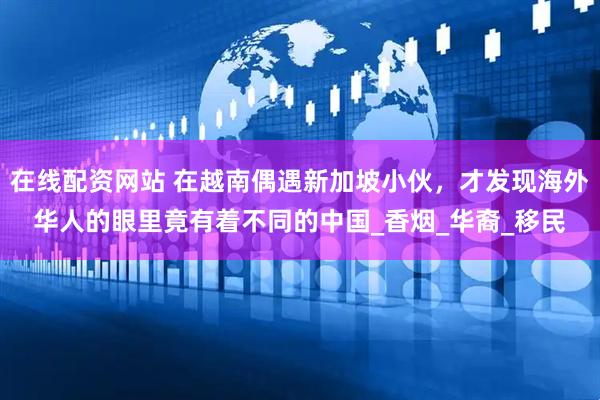 在线配资网站 在越南偶遇新加坡小伙，才发现海外华人的眼里竟有着不同的中国_香烟_华裔_移民