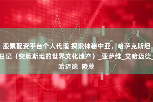 股票配资平台个人代理 探索神秘中亚，哈萨克斯坦旅行日记（突厥斯坦的世界文化遗产）_亚萨维_艾哈迈德_陵墓