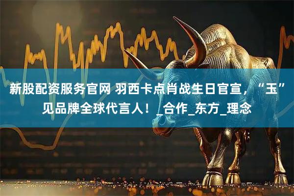 新股配资服务官网 羽西卡点肖战生日官宣，“玉”见品牌全球代言人！_合作_东方_理念