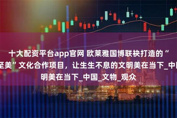 十大配资平台app官网 欧莱雅国博联袂打造的“美之道·循径至美”文化合作项目，让生生不息的文明美在当下_中国_文物_观众