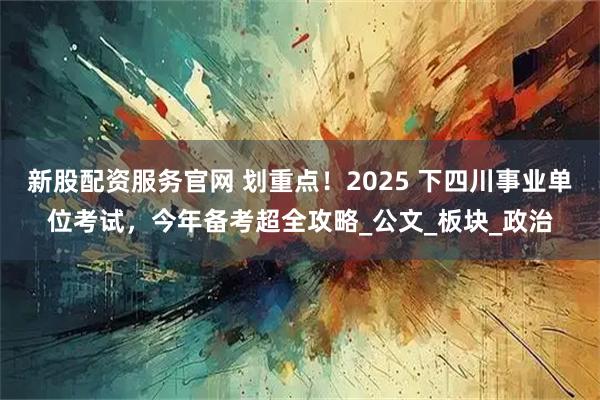 新股配资服务官网 划重点！2025 下四川事业单位考试，今年备考超全攻略_公文_板块_政治