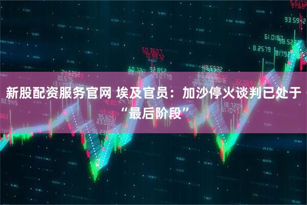 新股配资服务官网 埃及官员：加沙停火谈判已处于“最后阶段”