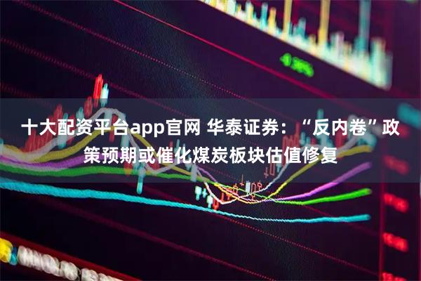 十大配资平台app官网 华泰证券：“反内卷”政策预期或催化煤炭板块估值修复