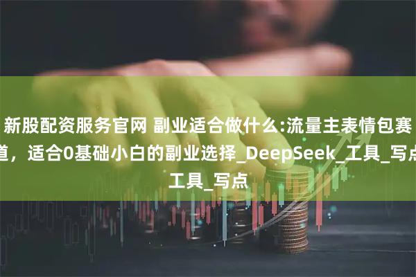 新股配资服务官网 副业适合做什么:流量主表情包赛道，适合0基础小白的副业选择_DeepSeek_工具_写点
