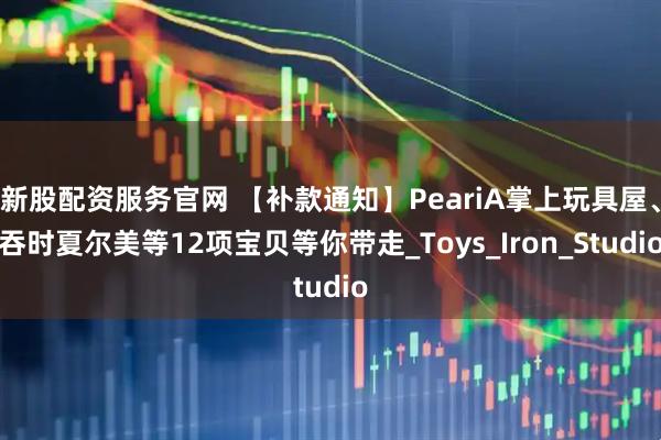 新股配资服务官网 【补款通知】PeariA掌上玩具屋、吞时夏尔美等12项宝贝等你带走_Toys_Iron_Studio
