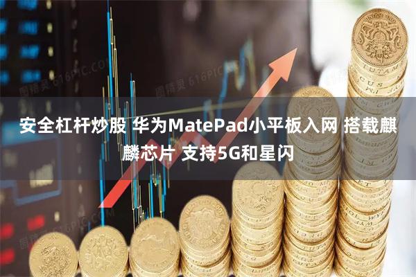 安全杠杆炒股 华为MatePad小平板入网 搭载麒麟芯片 支持5G和星闪