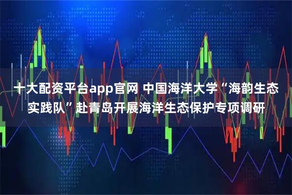 十大配资平台app官网 中国海洋大学“海韵生态实践队”赴青岛开展海洋生态保护专项调研