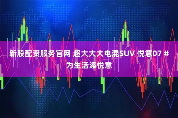 新股配资服务官网 超大大大电混SUV 悦意07 #为生活添悦意