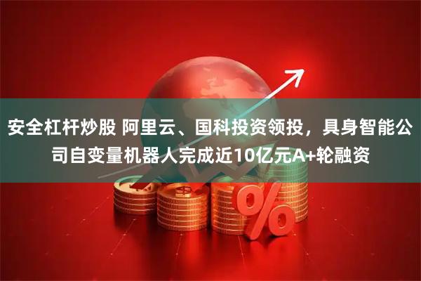 安全杠杆炒股 阿里云、国科投资领投，具身智能公司自变量机器人完成近10亿元A+轮融资