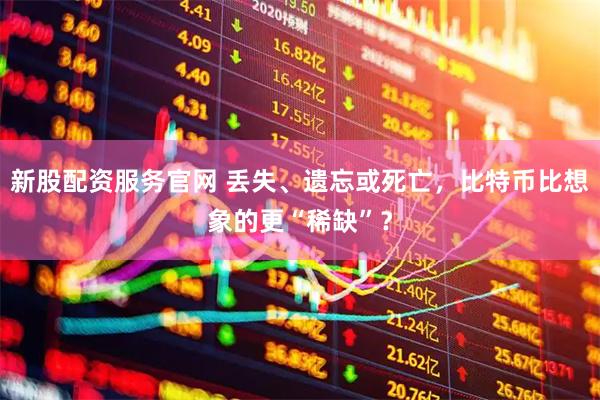 新股配资服务官网 丢失、遗忘或死亡，比特币比想象的更“稀缺”？