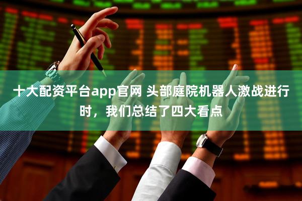 十大配资平台app官网 头部庭院机器人激战进行时，我们总结了四大看点