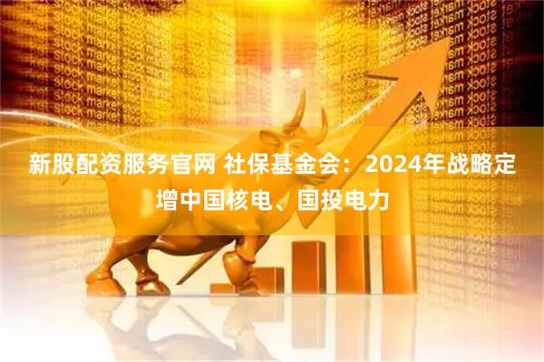 新股配资服务官网 社保基金会：2024年战略定增中国核电、国投电力