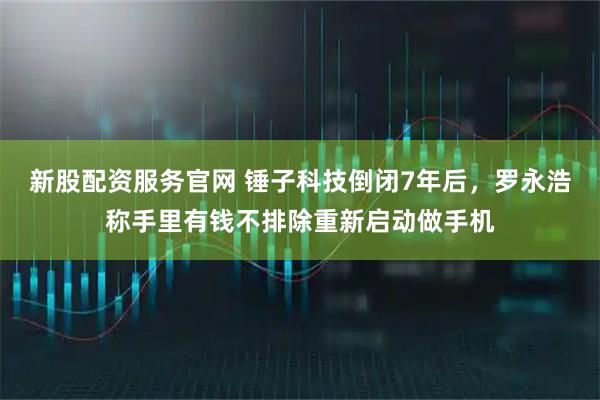 新股配资服务官网 锤子科技倒闭7年后,罗永浩称手里有钱不排除重新启动做手机