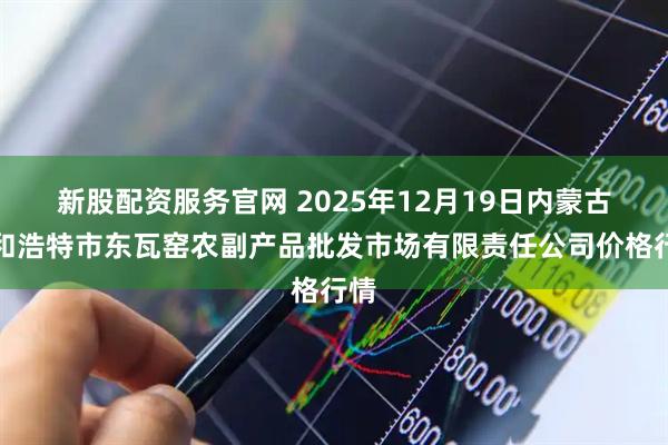 新股配资服务官网 2025年12月19日内蒙古呼和浩特市东瓦窑农副产品批发市场有限责任公司价格行情
