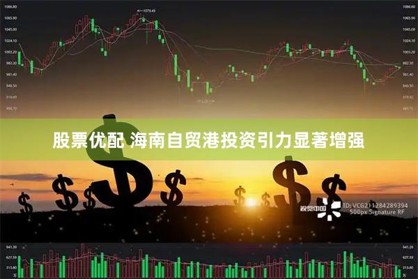 股票优配 海南自贸港投资引力显著增强