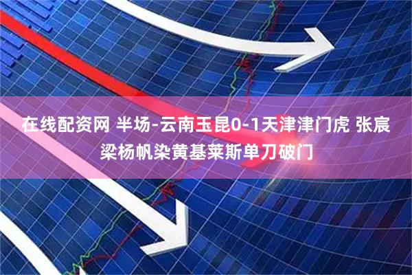 在线配资网 半场-云南玉昆0-1天津津门虎 张宸梁杨帆染黄基莱斯单刀破门