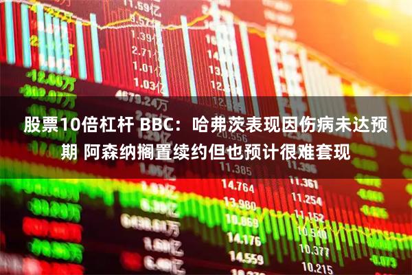 股票10倍杠杆 BBC:哈弗茨表现因伤病未达预期 阿森纳搁置续约但也预计很难套现