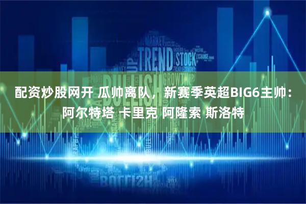 配资炒股网开 瓜帅离队，新赛季英超BIG6主帅：阿尔特塔 卡里克 阿隆索 斯洛特