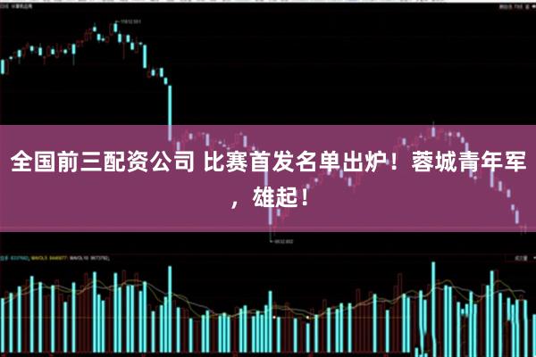 全国前三配资公司 比赛首发名单出炉！蓉城青年军，雄起！