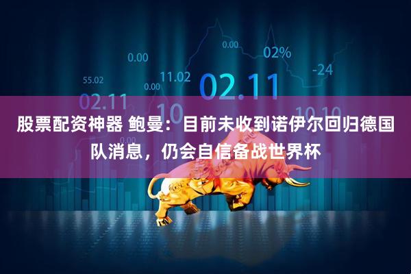 股票配资神器 鲍曼：目前未收到诺伊尔回归德国队消息，仍会自信备战世界杯