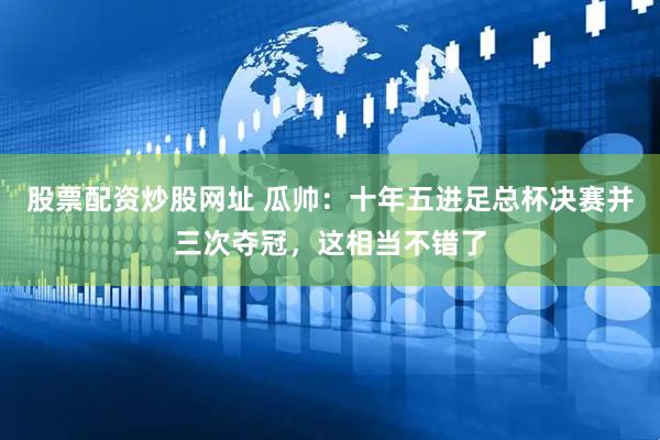 股票配资炒股网址 瓜帅：十年五进足总杯决赛并三次夺冠，这相当不错了